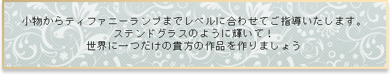 小物からティファニーランプまでレベルに合わせてご指導いたします。ステンドグラスのように輝いて！世界に一つだけの貴方の作品を